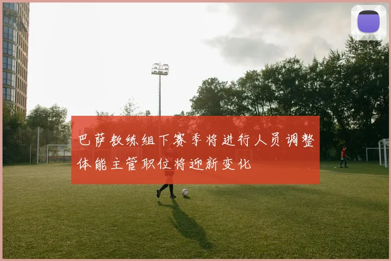 巴萨教练组下赛季将进行人员调整体能主管职位将迎新变化
