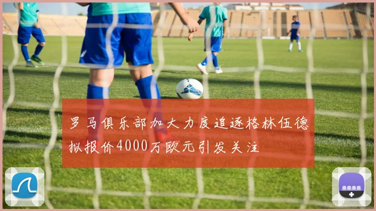 罗马俱乐部加大力度追逐格林伍德拟报价4000万欧元引发关注