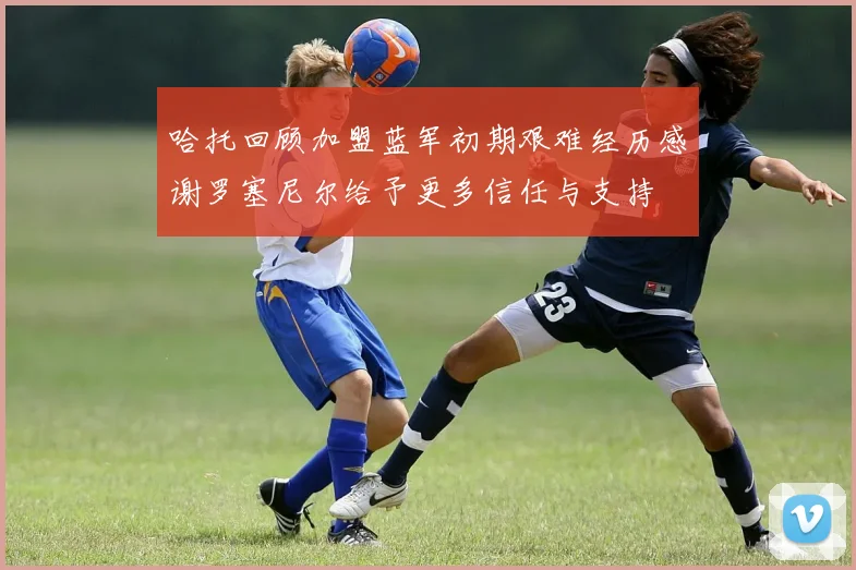 哈托回顾加盟蓝军初期艰难经历感谢罗塞尼尔给予更多信任与支持