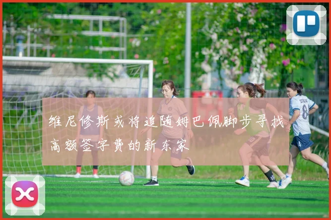 维尼修斯或将追随姆巴佩脚步寻找高额签字费的新东家