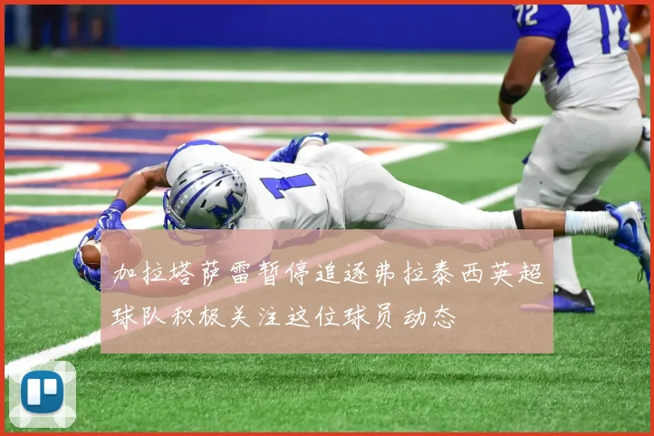加拉塔萨雷暂停追逐弗拉泰西英超球队积极关注这位球员动态