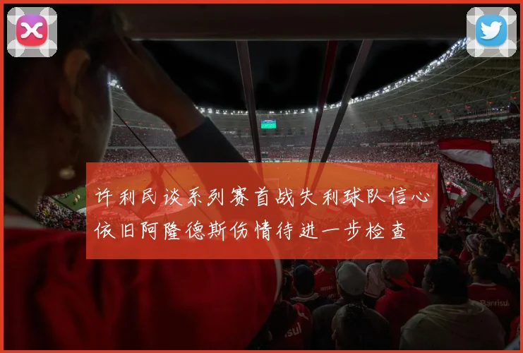许利民谈系列赛首战失利球队信心依旧阿隆德斯伤情待进一步检查