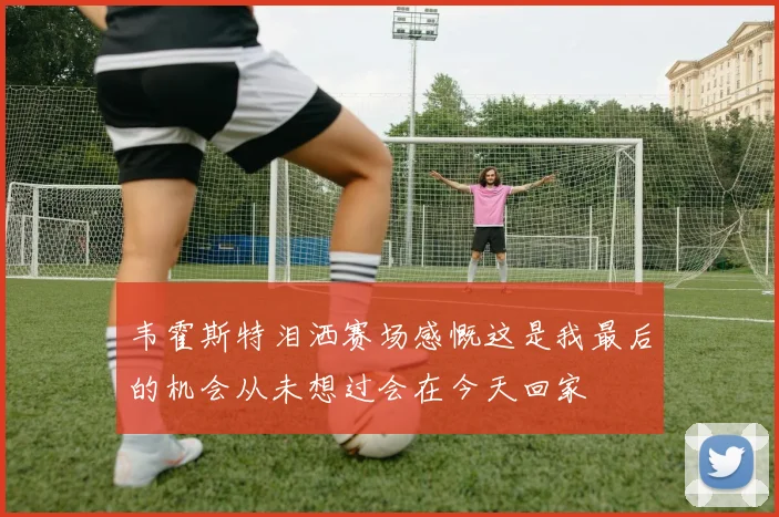 韦霍斯特泪洒赛场感慨这是我最后的机会从未想过会在今天回家