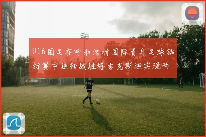 U16国足在呼和浩特国际青年足球锦标赛中逆转战胜塔吉克斯坦实现两连胜