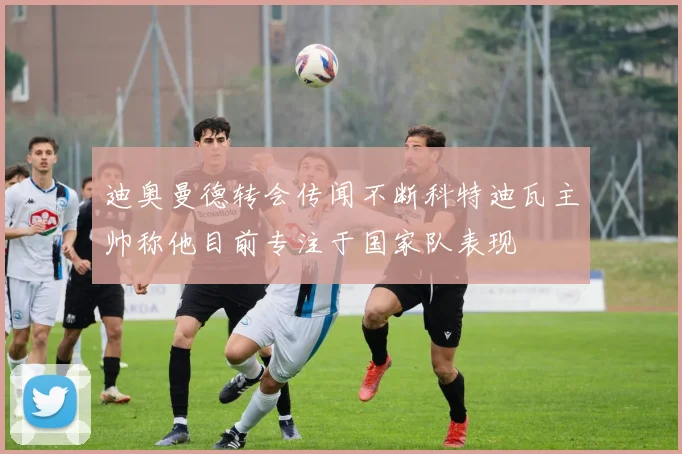 迪奥曼德转会传闻不断科特迪瓦主帅称他目前专注于国家队表现