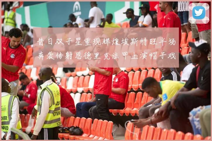 昔日双子星重现辉煌埃斯特旺半场奔袭传射恩德里克法甲上演帽子戏法