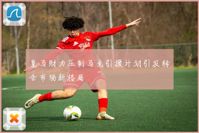 皇马财力压制马竞引援计划引发转会市场新格局