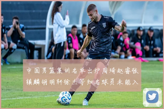 中国男篮集训名单出炉周琦赵睿张镇麟胡明轩徐杰等知名球员未能入选