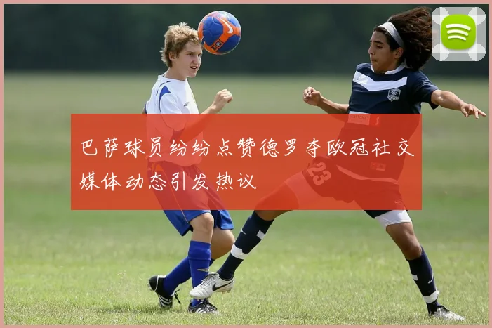 巴萨球员纷纷点赞德罗夺欧冠社交媒体动态引发热议