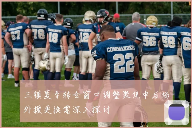 三镇夏季转会窗口调整聚焦中后场外援更换需深入探讨