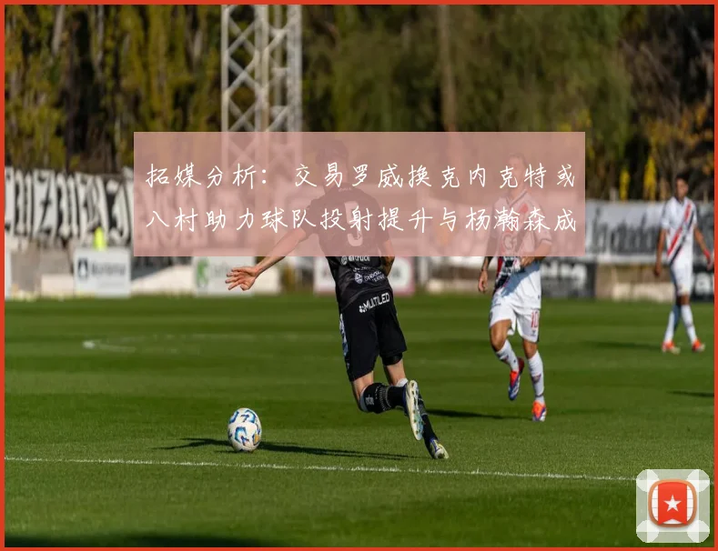 拓媒分析：交易罗威换克内克特或八村助力球队投射提升与杨瀚森成长