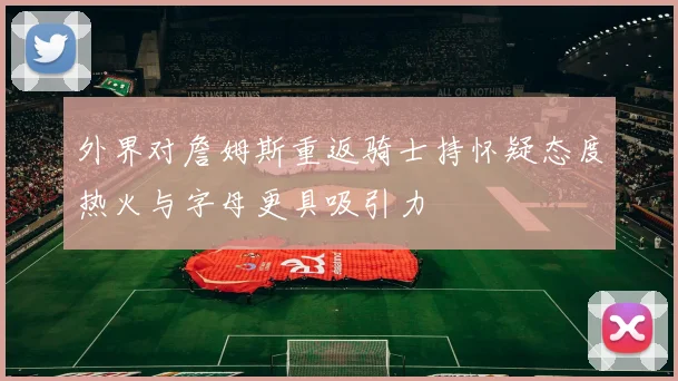 外界对詹姆斯重返骑士持怀疑态度热火与字母更具吸引力