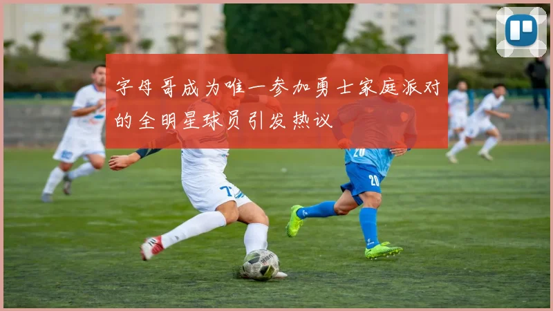 字母哥成为唯一参加勇士家庭派对的全明星球员引发热议