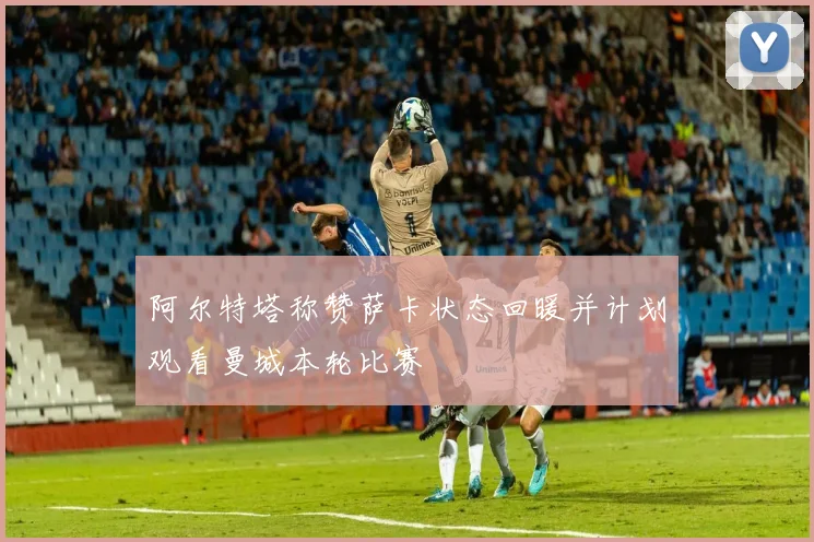 阿尔特塔称赞萨卡状态回暖并计划观看曼城本轮比赛