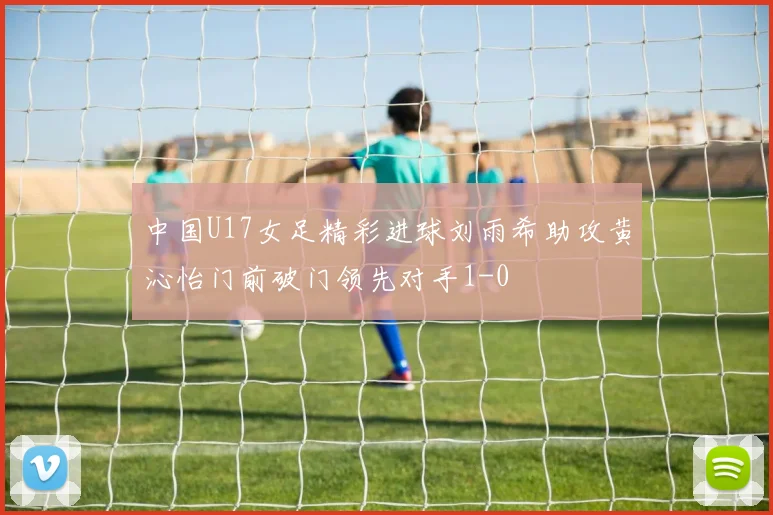 中国U17女足精彩进球刘雨希助攻黄沁怡门前破门领先对手1-0