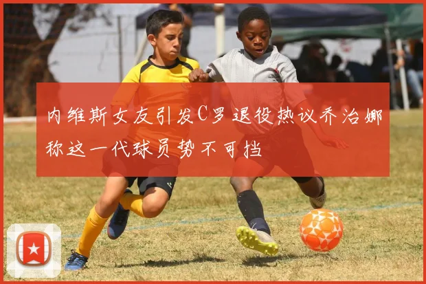 内维斯女友引发C罗退役热议乔治娜称这一代球员势不可挡