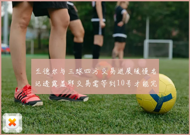 兰德尔与三球四方交易进展缓慢名记透露盖耶交易需等到10号才能完成