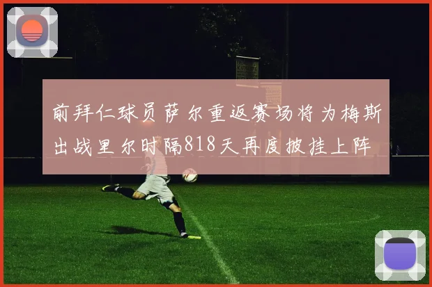前拜仁球员萨尔重返赛场将为梅斯出战里尔时隔818天再度披挂上阵