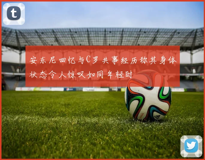 安东尼回忆与C罗共事经历称其身体状态令人惊叹如同年轻时