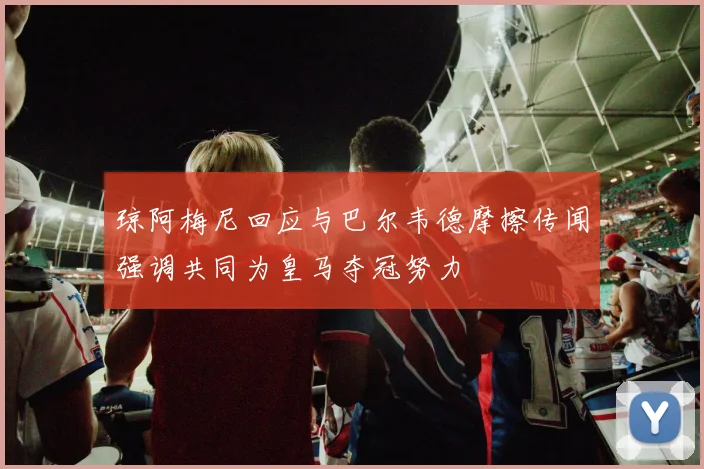 琼阿梅尼回应与巴尔韦德摩擦传闻强调共同为皇马夺冠努力