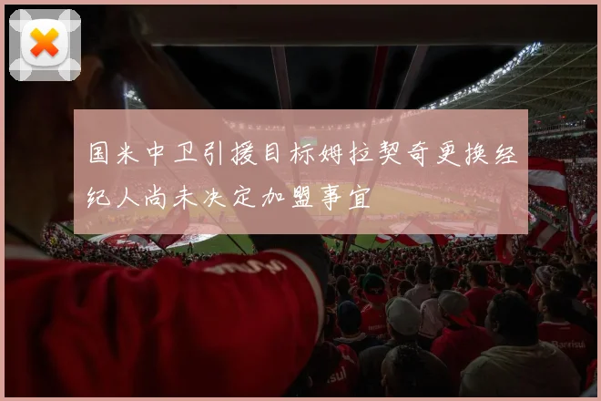 国米中卫引援目标姆拉契奇更换经纪人尚未决定加盟事宜
