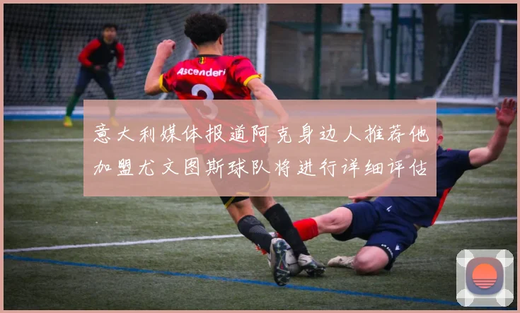 意大利媒体报道阿克身边人推荐他加盟尤文图斯球队将进行详细评估