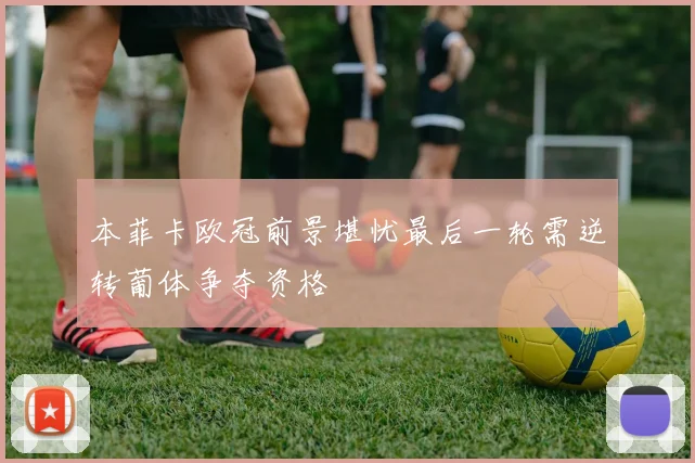 本菲卡欧冠前景堪忧最后一轮需逆转葡体争夺资格