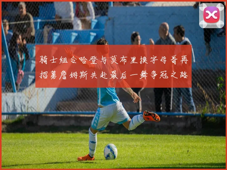 骑士组合哈登与莫布里换字母哥再招募詹姆斯共赴最后一舞争冠之路